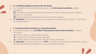 ● D. Confidencialidad y Protección de Datos
● Los resultados de las pruebas proyectivas son información sensible y deben
protegerse.
✅ Se deben compartir únicamente con personas autorizadas (paciente, médicos,
jueces si es necesario).
✅ La documentación debe almacenarse de manera segura.
● 📌 Ejemplo: No es ético discutir los resultados de un paciente en público o usarlos sin
su consentimiento.
● E. Interpretación Cautelosa y Contextualizada
● Las pruebas proyectivas no deben interpretarse de manera aislada. Se deben
considerar:
✔️ Historia clínica y contexto del paciente.
✔️ Coherencia con otras pruebas aplicadas.
✔️ Posibles factores situacionales que afecten las respuestas.
● 📌 Ejemplo: Un dibujo oscuro en el HTP no significa necesariamente depresión; puede
deberse a preferencias artísticas o al estado de ánimo del día.
 