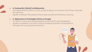● 4. Evaluación Infantil y Adolescente
• Son especialmente útiles en niños, ya que el dibujo y la narración son formas naturales
de expresión.
• Ayudan a detectar dificultades emocionales, problemas familiares y traumas.
● 5. Aplicación en Psicología Clínica y Terapia
• Se utilizan como punto de partida para la intervención psicoterapéutica.
• Ayudan a establecer una mejor relación terapeuta-paciente, fomentando la
introspección y la expresión emocional.
 