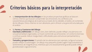 Criterios básicos para la interpretación
● La interpretación de los dibujos en las pruebas proyectivas gráficas se basa en
ciertos criterios que buscan comprender las emociones, los conflictos y las
características psicológicas de la persona a través de los detalles, el estilo y el contenido
de los dibujos. Estos criterios no son absolutos, pero ofrecen una guía estructurada para
el análisis.
● 1. Forma y Contorno del Dibujo
• Claridad y definición: Un dibujo claro, bien definido, puede reflejar una persona con
una personalidad organizada y un buen control de sus emociones. Un contorno borroso
o confuso puede indicar inseguridad o dificultades para estructurar pensamientos y
emociones.
• Tamaño y proporciones: El tamaño de los elementos (por ejemplo, la figura humana)
puede reflejar la autoimagen. Un dibujo muy pequeño puede sugerir baja autoestima o
sentimientos de insignificancia, mientras que uno excesivamente grande puede reflejar
grandiosidad o egocentrismo.
 
