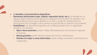 ● 2. Detalles y Características Específicas
• Elementos adicionales (ropa, cabello, expresión facial, etc.): Los detalles en un
dibujo pueden expresar preocupaciones o aspectos emocionales. Por ejemplo, si un
individuo dibuja mucha ropa o detalles en el rostro, puede ser indicativo de una
preocupación por la imagen o de la manera en que percibe su relación con los demás.
• Simbolismo: Los elementos específicos en el dibujo pueden tener un significado
simbólico. Por ejemplo:
• Ojos o boca ausentes pueden reflejar dificultades para comunicarse o expresar
emociones.
• Manos grandes pueden denotar deseos de control o dominancia.
• Árboles sin hojas o casas destruidas pueden reflejar ansiedad o sentimientos de
inseguridad.
 