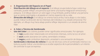 ● 3. Organización del Espacio en el Papel
• Distribución del dibujo en el espacio: Si el dibujo ocupa toda la hoja o está muy
centrado, puede reflejar una persona que tiene una buena integración emocional y
psíquica. Si el dibujo está en un solo lugar o muy limitado, podría indicar una persona
que se siente restringida o atrapada en ciertos aspectos de su vida.
• Dirección del dibujo: Si el dibujo se orienta hacia arriba, hacia abajo o a los lados,
puede indicar la dirección de los intereses del individuo o su estado emocional. Por
ejemplo, un dibujo muy hacia abajo podría reflejar depresión o un estado de ánimo
bajo.
● 4. Color y Técnica de Sombreado
• Uso del color: Los colores pueden tener significados emocionales. Por ejemplo:
• El rojo puede estar relacionado con emociones intensas, como la ira o el amor.
• El azul puede asociarse con calma, serenidad o tristeza.
• El negro puede simbolizar depresión, ansiedad o una sensación de bloqueo.
• Sombreado o técnicas de relleno: El uso de técnicas como el sombreado intenso o la
textura puede indicar una tendencia a ocultar aspectos de la personalidad o un intento
de controlar lo que se expresa.
 