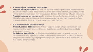 ● 5. Personajes o Elementos en el Dibujo
• Posición de los personajes: La relación espacial entre los personajes puede indicar las
dinámicas emocionales o interpersonales. Si los personajes están muy distantes, puede
reflejar aislamiento; si están muy cerca, puede denotar dependencia o fusión emocional.
• Proporción entre los elementos: En un dibujo de una familia, por ejemplo, si el niño
dibuja figuras muy grandes para sí mismo y pequeñas para los padres, puede señalar
una necesidad de dominancia o de control sobre los padres.
● 6. El Movimiento o Estilo del Dibujo
• Trazos fuertes o débiles: Trazos firmes y seguros suelen reflejar confianza en uno
mismo, mientras que trazos temblorosos o vacilantes pueden indicar inseguridad o
ansiedades internas.
• Estilo lineal o detallado: Un dibujo muy detallado y minucioso puede denotar una
personalidad analítica, perfeccionista o preocupada por el control. Por el contrario, un
dibujo más esquemático y simple puede reflejar una personalidad más espontánea o
más abierta a la creatividad.
 