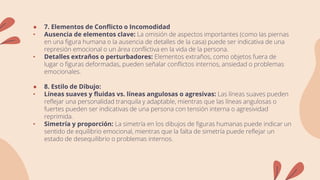 ● 7. Elementos de Conflicto o Incomodidad
• Ausencia de elementos clave: La omisión de aspectos importantes (como las piernas
en una figura humana o la ausencia de detalles de la casa) puede ser indicativa de una
represión emocional o un área conflictiva en la vida de la persona.
• Detalles extraños o perturbadores: Elementos extraños, como objetos fuera de
lugar o figuras deformadas, pueden señalar conflictos internos, ansiedad o problemas
emocionales.
● 8. Estilo de Dibujo:
• Líneas suaves y fluidas vs. líneas angulosas o agresivas: Las líneas suaves pueden
reflejar una personalidad tranquila y adaptable, mientras que las líneas angulosas o
fuertes pueden ser indicativas de una persona con tensión interna o agresividad
reprimida.
• Simetría y proporción: La simetría en los dibujos de figuras humanas puede indicar un
sentido de equilibrio emocional, mientras que la falta de simetría puede reflejar un
estado de desequilibrio o problemas internos.
 