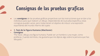 Consignas de las pruebas graficas
● Las consignas de las pruebas gráficas proyectivas son las instrucciones que se dan a los
individuos para que realicen un dibujo. Dependiendo de la prueba específica, estas
consignas pueden variar, pero todas tienen el objetivo de inducir una expresión
espontánea del mundo interno del sujeto
● 1. Test de la Figura Humana (Machover)
• Consigna:
"Por favor, dibuja una figura humana. Puede ser un hombre o una mujer, como
prefieras. Cuando termines, me gustaría que me dijeras algo sobre la persona que has
dibujado."
 