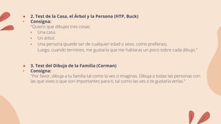 ● 2. Test de la Casa, el Árbol y la Persona (HTP, Buck)
• Consigna:
"Quiero que dibujes tres cosas:
• Una casa.
• Un árbol.
• Una persona (puede ser de cualquier edad o sexo, como prefieras).
Luego, cuando termines, me gustaría que me hablaras un poco sobre cada dibujo."
● 3. Test del Dibujo de la Familia (Corman)
• Consigna:
"Por favor, dibuja a tu familia tal como la ves o imaginas. Dibuja a todas las personas con
las que vives o que son importantes para ti, tal como las ves o te gustaría verlas."
 