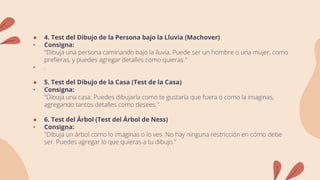 ● 4. Test del Dibujo de la Persona bajo la Lluvia (Machover)
• Consigna:
"Dibuja una persona caminando bajo la lluvia. Puede ser un hombre o una mujer, como
prefieras, y puedes agregar detalles como quieras."
• .
● 5. Test del Dibujo de la Casa (Test de la Casa)
• Consigna:
"Dibuja una casa. Puedes dibujarla como te gustaría que fuera o como la imaginas,
agregando tantos detalles como desees."
● 6. Test del Árbol (Test del Árbol de Ness)
• Consigna:
"Dibuja un árbol como lo imaginas o lo ves. No hay ninguna restricción en cómo debe
ser. Puedes agregar lo que quieras a tu dibujo."
 