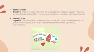● Test de la casa
● Objetivo: Analizar la visión emocional del sujeto sobre su hogar, que puede reflejar su
sentido de seguridad, confort y pertenencia, así como su estructura interna y emocional
● Test del árbol
• Objetivo: Evaluar la manera en que el sujeto se relaciona con su mundo interior y sus
procesos emocionales, dado que el árbol simboliza crecimiento, equilibrio y
autoconciencia.
 