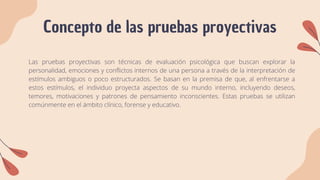 Concepto de las pruebas proyectivas
Las pruebas proyectivas son técnicas de evaluación psicológica que buscan explorar la
personalidad, emociones y conflictos internos de una persona a través de la interpretación de
estímulos ambiguos o poco estructurados. Se basan en la premisa de que, al enfrentarse a
estos estímulos, el individuo proyecta aspectos de su mundo interno, incluyendo deseos,
temores, motivaciones y patrones de pensamiento inconscientes. Estas pruebas se utilizan
comúnmente en el ámbito clínico, forense y educativo.
 