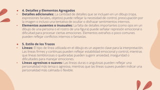 ● 4. Detalles y Elementos Agregados
• Detalles adicionales: La cantidad de detalles que se incluyen en un dibujo (ropa,
expresiones faciales, objetos) puede reflejar la necesidad de control, preocupación por
la imagen o incluso una tentativa de ocultar o disfrazar sentimientos internos.
• Elementos ausentes o inusuales: La falta de detalles importantes (como ojos en un
dibujo de una persona o el rostro de una figura) puede señalar represión emocional o
dificultad para procesar ciertas emociones. Elementos extraños o poco comunes
pueden reflejar conflictos internos o fantasías.
● 5. Estilo de los Trazos
• Líneas: El tipo de línea utilizada en el dibujo es un aspecto clave para la interpretación.
Las líneas firmes y continuas pueden reflejar estabilidad emocional y control, mientras
que líneas temblorosas o quebradas pueden sugerir ansiedad, inseguridad o
dificultades para manejar emociones.
• Líneas agresivas o suaves: Las líneas duras o angulosas pueden reflejar una
personalidad más tensa o agresiva, mientras que las líneas suaves pueden indicar una
personalidad más calmada o flexible.
 