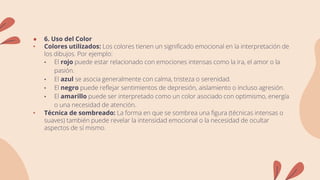 ● 6. Uso del Color
• Colores utilizados: Los colores tienen un significado emocional en la interpretación de
los dibujos. Por ejemplo:
• El rojo puede estar relacionado con emociones intensas como la ira, el amor o la
pasión.
• El azul se asocia generalmente con calma, tristeza o serenidad.
• El negro puede reflejar sentimientos de depresión, aislamiento o incluso agresión.
• El amarillo puede ser interpretado como un color asociado con optimismo, energía
o una necesidad de atención.
• Técnica de sombreado: La forma en que se sombrea una figura (técnicas intensas o
suaves) también puede revelar la intensidad emocional o la necesidad de ocultar
aspectos de sí mismo.
 