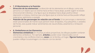 ● 7. El Movimiento o la Posición
• Dirección de los elementos: La dirección de los elementos en el dibujo, como una
persona o un objeto que se orienta hacia arriba o hacia abajo, puede sugerir el estado
emocional del individuo. Una figura que se desplaza hacia abajo podría indicar
depresión o tristeza, mientras que una figura que se orienta hacia arriba puede reflejar
esperanza, optimismo o energía.
• Posición de los personajes en relación con el fondo: Si los personajes o elementos
están posicionados de manera que parecen estar atrapados, muy pequeños, o aislados
del fondo, esto puede indicar sentimientos de claustrofobia, aislamiento o limitación
personal.
● 8. Simbolismo en los Elementos
• Elementos simbólicos: En muchas pruebas proyectivas, los dibujos pueden contener
elementos simbólicos. Por ejemplo, árboles pueden estar relacionados con el
crecimiento o los conflictos internos, casas con la familia y el hogar, figuras humanas
pueden reflejar la autoimagen o la relación con los demás.
 