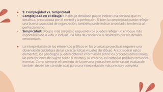 ● 9. Complejidad vs. Simplicidad
• Complejidad en el dibujo: Un dibujo detallado puede indicar una persona que es
detallista, preocupada por el control y la perfección. Si bien la complejidad puede reflejar
una buena capacidad de organización, también puede indicar ansiedad o tendencia al
perfeccionismo.
• Simplicidad: Dibujos más simples o esquemáticos pueden reflejar un enfoque más
espontáneo de la vida, o incluso una falta de conciencia o desinterés por los detalles
emocionales.
● La interpretación de los elementos gráficos en las pruebas proyectivas requiere una
observación cuidadosa de las características visuales del dibujo. Al considerar estos
elementos, los psicólogos pueden obtener información sobre los procesos emocionales,
las percepciones del sujeto sobre sí mismo y su entorno, así como las posibles tensiones
internas. Como siempre, el contexto de la persona y otras herramientas de evaluación
también deben ser consideradas para una interpretación más precisa y completa.
 