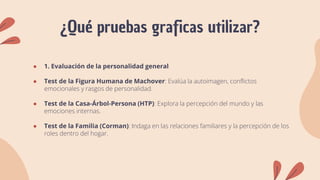 ¿Qué pruebas graficas utilizar?
● 1. Evaluación de la personalidad general
● Test de la Figura Humana de Machover: Evalúa la autoimagen, conflictos
emocionales y rasgos de personalidad.
● Test de la Casa-Árbol-Persona (HTP): Explora la percepción del mundo y las
emociones internas.
● Test de la Familia (Corman): Indaga en las relaciones familiares y la percepción de los
roles dentro del hogar.
 
