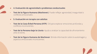 ● 4. Evaluación de agresividad o problemas conductuales
• Test de la Figura Humana (Machover): Puede reflejar agresividad, inseguridad o
conflictos emocionales.
● 5. Evaluación en terapia con adultos
• Test de la Casa-Árbol-Persona (HTP): Útil para explorar emociones profundas y
conflictos inconscientes.
• Test de la Persona bajo la Lluvia: Ayuda a analizar la capacidad de afrontamiento
ante el estrés.
• Test de la Figura Humana de Machover: Brinda información sobre la autoimagen y
aspectos emocionales inconscientes.
 