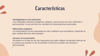 Características
•Ambigüedad en los estímulos:
•Los materiales utilizados (imágenes, palabras, narraciones) son poco definidos o
estructurados, lo que permite una variedad de interpretaciones personales.
•Naturaleza subjetiva:
•La interpretación de las respuestas es más cualitativa que cuantitativa y depende en
gran medida del juicio del evaluador.
•Acceso al inconsciente:
•Se basan en la idea de que las respuestas del sujeto reflejan contenidos internos de
su psique que pueden no ser accesibles a través de pruebas más directas o
estructuradas.
•.
 