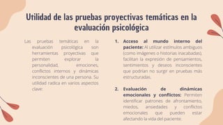 Utilidad de las pruebas proyectivas temáticas en la
evaluación psicológica
Las pruebas temáticas en la
evaluación psicológica son
herramientas proyectivas que
permiten explorar la
personalidad, emociones,
conflictos internos y dinámicas
inconscientes de una persona. Su
utilidad radica en varios aspectos
clave:
1. Acceso al mundo interno del
paciente: Al utilizar estímulos ambiguos
(como imágenes o historias inacabadas),
facilitan la expresión de pensamientos,
sentimientos y deseos inconscientes
que podrían no surgir en pruebas más
estructuradas.
2. Evaluación de dinámicas
emocionales y conflictos: Permiten
identificar patrones de afrontamiento,
miedos, ansiedades y conflictos
emocionales que pueden estar
afectando la vida del paciente.
 