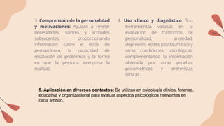 3. Comprensión de la personalidad
y motivaciones: Ayudan a revelar
necesidades, valores y actitudes
subyacentes, proporcionando
información sobre el estilo de
pensamiento, la capacidad de
resolución de problemas y la forma
en que la persona interpreta la
realidad.
4. Uso clínico y diagnóstico: Son
herramientas valiosas en la
evaluación de trastornos de
personalidad, ansiedad,
depresión, estrés postraumático y
otras condiciones psicológicas,
complementando la información
obtenida por otras pruebas
psicométricas y entrevistas
clínicas.
5. Aplicación en diversos contextos: Se utilizan en psicología clínica, forense,
educativa y organizacional para evaluar aspectos psicológicos relevantes en
cada ámbito.
 