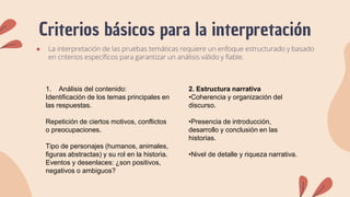 Criterios básicos para la interpretación
● La interpretación de las pruebas temáticas requiere un enfoque estructurado y basado
en criterios específicos para garantizar un análisis válido y fiable.
1. Análisis del contenido:
Identificación de los temas principales en
las respuestas.
Repetición de ciertos motivos, conflictos
o preocupaciones.
Tipo de personajes (humanos, animales,
figuras abstractas) y su rol en la historia.
Eventos y desenlaces: ¿son positivos,
negativos o ambiguos?
2. Estructura narrativa
•Coherencia y organización del
discurso.
•Presencia de introducción,
desarrollo y conclusión en las
historias.
•Nivel de detalle y riqueza narrativa.
 