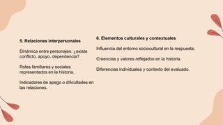 5. Relaciones interpersonales
Dinámica entre personajes: ¿existe
conflicto, apoyo, dependencia?
Roles familiares y sociales
representados en la historia.
Indicadores de apego o dificultades en
las relaciones.
6. Elementos culturales y contextuales
Influencia del entorno sociocultural en la respuesta.
Creencias y valores reflejados en la historia.
Diferencias individuales y contexto del evaluado.
 