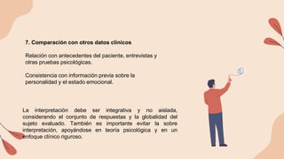 7. Comparación con otros datos clínicos
Relación con antecedentes del paciente, entrevistas y
otras pruebas psicológicas.
Consistencia con información previa sobre la
personalidad y el estado emocional.
La interpretación debe ser integrativa y no aislada,
considerando el conjunto de respuestas y la globalidad del
sujeto evaluado. También es importante evitar la sobre
interpretación, apoyándose en teoría psicológica y en un
enfoque clínico riguroso.
 