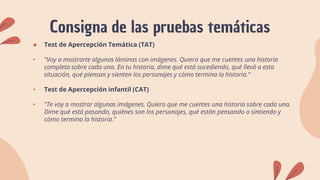 Consigna de las pruebas temáticas
● Test de Apercepción Temática (TAT)
• "Voy a mostrarte algunas láminas con imágenes. Quiero que me cuentes una historia
completa sobre cada una. En tu historia, dime qué está sucediendo, qué llevó a esta
situación, qué piensan y sienten los personajes y cómo termina la historia.“
• Test de Apercepción infantil (CAT)
• "Te voy a mostrar algunas imágenes. Quiero que me cuentes una historia sobre cada una.
Dime qué está pasando, quiénes son los personajes, qué están pensando o sintiendo y
cómo termina la historia."
 