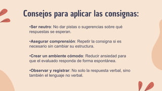 Consejos para aplicar las consignas:
•Ser neutro: No dar pistas o sugerencias sobre qué
respuestas se esperan.
•Asegurar comprensión: Repetir la consigna si es
necesario sin cambiar su estructura.
•Crear un ambiente cómodo: Reducir ansiedad para
que el evaluado responda de forma espontánea.
•Observar y registrar: No solo la respuesta verbal, sino
también el lenguaje no verbal.
 