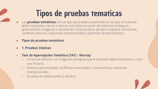 Tipos de pruebas tematicas
● Las pruebas temáticas son un tipo de pruebas proyectivas en las que el evaluado
debe interpretar, narrar o asociar una historia a partir de estímulos ambiguos,
generalmente imágenes o situaciones. Estas pruebas ayudan a explorar emociones,
conflictos internos, relaciones interpersonales y patrones de pensamiento.
● Tipos de pruebas temáticas
● 1. Pruebas Clásicas
• Test de Apercepción Temática (TAT) – Murray:
• Consta de láminas con imágenes ambiguas que el evaluado debe interpretar y crear
una historia.
• Evalúa la personalidad, conflictos emocionales, motivaciones y relaciones
interpersonales.
• Se utiliza en adolescentes y adultos.
 