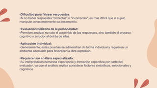 •Dificultad para falsear respuestas:
•Al no haber respuestas "correctas" o "incorrectas", es más difícil que el sujeto
manipule conscientemente su desempeño.
•Evaluación holística de la personalidad:
•Permiten analizar no solo el contenido de las respuestas, sino también el proceso
cognitivo y emocional detrás de ellas.
•Aplicación individual:
•Generalmente, estas pruebas se administran de forma individual y requieren un
ambiente adecuado para favorecer la libre expresión.
•Requieren un análisis especializado:
•Su interpretación demanda experiencia y formación específica por parte del
evaluador, ya que el análisis implica considerar factores simbólicos, emocionales y
cognitivos
 