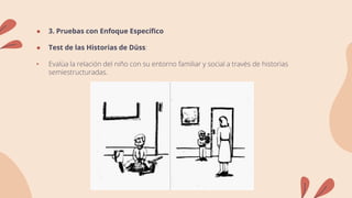 ● 3. Pruebas con Enfoque Específico
● Test de las Historias de Düss:
• Evalúa la relación del niño con su entorno familiar y social a través de historias
semiestructuradas.
 