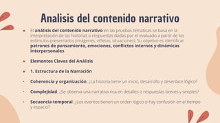 Analisis del contenido narrativo
● El análisis del contenido narrativo en las pruebas temáticas se basa en la
interpretación de las historias o respuestas dadas por el evaluado a partir de los
estímulos presentados (imágenes, viñetas, situaciones). Su objetivo es identificar
patrones de pensamiento, emociones, conflictos internos y dinámicas
interpersonales.
● Elementos Claves del Análisis
● 1. Estructura de la Narración
• Coherencia y organización: ¿La historia tiene un inicio, desarrollo y desenlace lógico?
• Complejidad: ¿Se observa una narrativa rica en detalles o respuestas breves y simples?
• Secuencia temporal: ¿Los eventos tienen un orden lógico o hay confusión en el tiempo
y espacio?
 