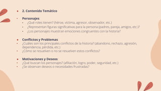 ● 2. Contenido Temático
• Personajes:
• ¿Qué roles tienen? (héroe, víctima, agresor, observador, etc.)
• ¿Representan figuras significativas para la persona (padres, pareja, amigos, etc.)?
• ¿Los personajes muestran emociones congruentes con la historia?
● Conflictos y Problemas:
• ¿Cuáles son los principales conflictos de la historia? (abandono, rechazo, agresión,
dependencia, pérdida, etc.)
• ¿Cómo se resuelven o no se resuelven estos conflictos?
● Motivaciones y Deseos:
• ¿Qué buscan los personajes? (afiliación, logro, poder, seguridad, etc.)
• ¿Se observan deseos o necesidades frustradas?
 