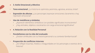 ● 3. Estilo Emocional y Afectivo
• Tono emocional: ¿La historia es optimista, pesimista, agresiva, ansiosa, triste?
• Expresión de afectos: ¿Los personajes expresan emociones claramente o hay
represión emocional?
• Uso de metáforas y símbolos:
• ¿Aparecen elementos simbólicos con posibles significados inconscientes?
• ¿Hay animales, objetos o escenarios con carga emocional significativa?
● 4. Relación con la Realidad Personal
• Paralelismos con la vida del evaluado:
• ¿Existen similitudes con su historia personal o su contexto familiar/social?
• Proyección de conflictos internos:
• ¿Se reflejan traumas, miedos o inseguridades en los personajes o eventos de la
historia?
 