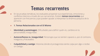 Temas recurrentes
● En las pruebas temáticas, los evaluados proyectan sus experiencias, emociones y
conflictos internos a través de sus narraciones. Existen temas recurrentes que
aparecen con frecuencia y que pueden ayudar a interpretar la dinámica psíquica de la
persona.
● 1. Temas Relacionados con el Sí Mismo
• Identidad y autoimagen: Dificultades para definir quién es, cambios en la
personalidad, inseguridad.
• Autoconfianza vs. inseguridad: Personajes que se sienten capaces o, por el contrario,
inseguros y fracasados.
• Culpabilidad y castigo: Historias donde el protagonista siente culpa por algo o recibe
un castigo.
 