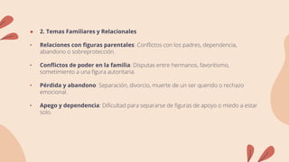 ● 2. Temas Familiares y Relacionales
• Relaciones con figuras parentales: Conflictos con los padres, dependencia,
abandono o sobreprotección.
• Conflictos de poder en la familia: Disputas entre hermanos, favoritismo,
sometimiento a una figura autoritaria.
• Pérdida y abandono: Separación, divorcio, muerte de un ser querido o rechazo
emocional.
• Apego y dependencia: Dificultad para separarse de figuras de apoyo o miedo a estar
solo.
 