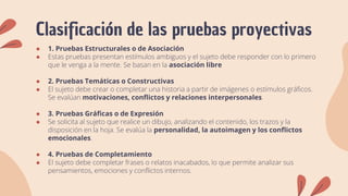 Clasificación de las pruebas proyectivas
● 1. Pruebas Estructurales o de Asociación
● Estas pruebas presentan estímulos ambiguos y el sujeto debe responder con lo primero
que le venga a la mente. Se basan en la asociación libre
● 2. Pruebas Temáticas o Constructivas
● El sujeto debe crear o completar una historia a partir de imágenes o estímulos gráficos.
Se evalúan motivaciones, conflictos y relaciones interpersonales.
● 3. Pruebas Gráficas o de Expresión
● Se solicita al sujeto que realice un dibujo, analizando el contenido, los trazos y la
disposición en la hoja. Se evalúa la personalidad, la autoimagen y los conflictos
emocionales.
● 4. Pruebas de Completamiento
● El sujeto debe completar frases o relatos inacabados, lo que permite analizar sus
pensamientos, emociones y conflictos internos.
 