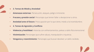 ● 3. Temas de Miedo y Ansiedad
• Amenazas externas: Persecución, ataques, peligro inminente.
• Fracaso y presión social: Personajes que temen fallar o decepcionar a otros.
• Ansiedad ante el futuro: Preocupación por lo que viene, miedo a la incertidumbre.
● 4. Temas de Agresión y Conflicto
• Violencia y hostilidad: Historias con enfrentamientos, peleas o daño físico/emocional.
• Victimización: Personajes que sufren abuso, manipulación o injusticia.
• Venganza y resentimiento: Personajes que buscan devolver un daño recibido.
 