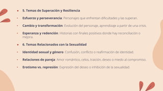 ● 5. Temas de Superación y Resiliencia
• Esfuerzo y perseverancia: Personajes que enfrentan dificultades y las superan.
• Cambio y transformación: Evolución del personaje, aprendizaje a partir de una crisis.
• Esperanza y redención: Historias con finales positivos donde hay reconciliación o
mejora.
● 6. Temas Relacionados con la Sexualidad
• Identidad sexual y género: Confusión, conflicto o reafirmación de identidad.
• Relaciones de pareja: Amor romántico, celos, traición, deseo o miedo al compromiso.
• Erotismo vs. represión: Expresión del deseo o inhibición de la sexualidad.
 