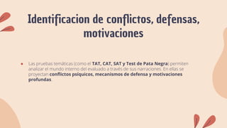 Identificacion de conflictos, defensas,
motivaciones
● Las pruebas temáticas (como el TAT, CAT, SAT y Test de Pata Negra) permiten
analizar el mundo interno del evaluado a través de sus narraciones. En ellas se
proyectan conflictos psíquicos, mecanismos de defensa y motivaciones
profundas.
 