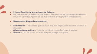 ● 2. Identificación de Mecanismos de Defensa
● Los mecanismos de defensa aparecen en la forma en que los personajes resuelven o
evitan los conflictos. Algunos de los más comunes en las pruebas temáticas son:
● Mecanismos Adaptativos (maduros)
• Sublimación → Personajes que canalizan impulsos negativos en acciones creativas o
altruistas.
• Afrontamiento activo → Enfrentar problemas con esfuerzo y estrategias.
• Humor → Uso del humor en la historia para manejar la angustia.
 