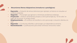 ● Mecanismos Menos Adaptativos (inmaduros o patológicos)
• Represión → Evitación de temas dolorosos (por ejemplo, la historia no resuelve un
conflicto evidente).
• Negación → Personajes que ignoran o minimizan problemas evidentes.
• Proyección → Atribuir sentimientos propios a otros personajes (ej. "Él me odia" en
lugar de reconocer su propio enojo).
• Desplazamiento → El conflicto se transfiere a otro personaje o situación distinta a la
real.
• Regresión → Conductas infantiles o personajes con dependencia extrema.
• Racionalización → Justificaciones para evitar enfrentar emociones reales
 