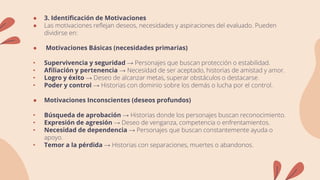 ● 3. Identificación de Motivaciones
● Las motivaciones reflejan deseos, necesidades y aspiraciones del evaluado. Pueden
dividirse en:
● Motivaciones Básicas (necesidades primarias)
• Supervivencia y seguridad → Personajes que buscan protección o estabilidad.
• Afiliación y pertenencia → Necesidad de ser aceptado, historias de amistad y amor.
• Logro y éxito → Deseo de alcanzar metas, superar obstáculos o destacarse.
• Poder y control → Historias con dominio sobre los demás o lucha por el control.
● Motivaciones Inconscientes (deseos profundos)
• Búsqueda de aprobación → Historias donde los personajes buscan reconocimiento.
• Expresión de agresión → Deseo de venganza, competencia o enfrentamientos.
• Necesidad de dependencia → Personajes que buscan constantemente ayuda o
apoyo.
• Temor a la pérdida → Historias con separaciones, muertes o abandonos.
 