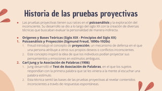 Historia de las pruebas proyectivas
● Las pruebas proyectivas tienen sus raíces en el psicoanálisis y la exploración del
inconsciente. Su desarrollo se dio a lo largo del siglo XX con la creación de diversas
técnicas que buscaban evaluar la personalidad de manera indirecta.
● Orígenes y Bases Teóricas (Siglo XIX - Principios del Siglo XX)
1. Psicoanálisis y Proyección (Sigmund Freud, 1890s-1920s)
1. Freud introdujo el concepto de proyección, un mecanismo de defensa en el que
una persona atribuye a otros sus propios deseos o conflictos inconscientes.
2. Este concepto inspiró la idea de que los individuos podían proyectar sus
pensamientos y emociones en estímulos ambiguos.
2. Carl Jung y la Asociación de Palabras (1906)
1. Jung desarrolló el Test de Asociación de Palabras, en el que los sujetos
respondían con la primera palabra que se les viniera a la mente al escuchar una
palabra estímulo.
2. Esta técnica sentó las bases de las pruebas proyectivas al revelar contenidos
inconscientes a través de respuestas espontáneas.
 