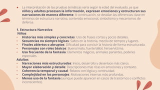 ● La interpretación de las pruebas temáticas varía según la edad del evaluado, ya que
niños y adultos procesan la información, expresan emociones y estructuran sus
narraciones de manera diferente. A continuación, se detallan las diferencias clave en
términos de estructura narrativa, contenido emocional, simbolismo y mecanismos de
defensa.
1. Estructura Narrativa
Niños
• Historias más simples y concretas: Uso de frases cortas y pocos detalles.
• Secuencias no siempre lógicas: Saltos en la historia, mezcla de tiempos y lugares.
• Finales abiertos o abruptos: Dificultad para concluir la historia de forma estructurada.
• Personajes con roles básicos: Bueno/malo, fuerte/débil, héroe/víctima.
• Uso frecuente de la fantasía: Elementos mágicos, animales parlantes, poderes
especiales.
Adultos
• Narraciones más estructuradas: Inicio, desarrollo y desenlace más claros.
• Mayor elaboración y detalle: Descripciones más ricas en emociones y contexto.
• Coherencia temporal y causal: Relatos con lógica y continuidad.
• Complejidad en los personajes: Motivaciones internas más profundas.
• Menos uso de la fantasía (aunque puede aparecer en casos de trastornos o conflictos
inconscientes).
 