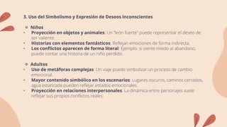 3. Uso del Simbolismo y Expresión de Deseos Inconscientes
🔹 Niños
• Proyección en objetos y animales: Un “león fuerte” puede representar el deseo de
ser valiente.
• Historias con elementos fantásticos: Reflejan emociones de forma indirecta.
• Los conflictos aparecen de forma literal: Ejemplo: si siente miedo al abandono,
puede contar una historia de un niño perdido.
🔹 Adultos
• Uso de metáforas complejas: Un viaje puede simbolizar un proceso de cambio
emocional.
• Mayor contenido simbólico en los escenarios: Lugares oscuros, caminos cerrados,
agua estancada pueden reflejar estados emocionales.
• Proyección en relaciones interpersonales: La dinámica entre personajes suele
reflejar sus propios conflictos reales.
 