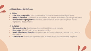 4. Mecanismos de Defensa
🔹 Niños
• Fantasía y negación: Historias donde el problema se resuelve mágicamente.
• Desplazamiento: Expresión de emociones a través de animales o personajes externos.
• Identificación proyectiva: Ponen sus sentimientos en un personaje que no los
representa directamente.
🔹 Adultos
• Racionalización: Justificación de eventos difíciles en la historia.
• Represión: Omisión de ciertos temas sensibles.
• Desdoblamiento de roles: Un personaje actúa como la parte racional, otro como la
emocional.
• Sublimación: Conflictos expresados de manera artística o socialmente aceptable
 