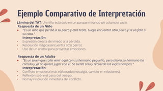 Ejemplo Comparativo de Interpretación
Lámina del TAT: Un niño está solo en un parque mirando un columpio vacío.
Respuesta de un Niño
● "Es un niño que perdió a su perro y está triste. Luego encuentra otro perro y se va feliz a
su casa."
Interpretación:
• Expresión directa del miedo a la pérdida.
• Resolución mágica (encuentra otro perro).
• Uso de un animal para proyectar emociones.
Respuesta de un Adulto
● "Es un joven que solía venir aquí con su hermano pequeño, pero ahora su hermano ha
crecido y ya no quiere jugar con él. Se siente solo y recuerda los viejos tiempos."
Interpretación:
• Conflicto emocional más elaborado (nostalgia, cambio en relaciones).
• Reflexión sobre el paso del tiempo.
• No hay resolución inmediata del conflicto.
 