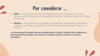 Por considerar …
● Niños → Historias más simples, con finales rápidos, personajes básicos y uso de
fantasía. Conflictos familiares y de seguridad predominan. Expresan emociones a través
de acciones.
● Adultos → Narraciones más complejas, con simbolismo, introspección y emociones
ambiguas. Se reflejan preocupaciones más diversas (identidad, pareja, trabajo, éxito,
fracaso).
La interpretación debe hacerse considerando la edad, el desarrollo cognitivo y
emocional del evaluado, así como el contexto clínico y social en el que se
encuentra.
 