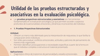 Utilidad de las pruebas estructuradas y
asociativas en la evaluación psicológica.
● Las pruebas proyectivas estructuradas y asociativas son herramientas
fundamentales en la evaluación psicológica, ya que permiten acceder a aspectos
profundos de la personalidad, emociones y dinámicas inconscientes del individuo.
● 1. Pruebas Proyectivas Estructuradas
Utilidad:
• Ofrecen un marco más delimitado para la interpretación de respuestas, lo que facilita la
comparación entre individuos.
• Son útiles para evaluar conflictos emocionales, actitudes y patrones de pensamiento de
manera más organizada.
• Permiten identificar preocupaciones o necesidades específicas a partir de la forma en
que el individuo completa o estructura el material presentado.
Aplicaciones:
• Diagnóstico clínico de trastornos de personalidad y estados emocionales.
 