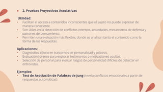 ● 2. Pruebas Proyectivas Asociativas
Utilidad:
• Facilitan el acceso a contenidos inconscientes que el sujeto no puede expresar de
manera consciente.
• Son útiles en la detección de conflictos internos, ansiedades, mecanismos de defensa y
patrones de pensamiento.
• Permiten una evaluación más flexible, donde se analizan tanto el contenido como la
forma de las respuestas.
Aplicaciones:
• Diagnóstico clínico en trastornos de personalidad y psicosis.
• Evaluación forense para explorar testimonios o motivaciones ocultas.
• Selección de personal para evaluar rasgos de personalidad difíciles de detectar en
entrevistas.
Ejemplos:
• Test de Asociación de Palabras de Jung (revela conflictos emocionales a partir de
respuestas automáticas).
 