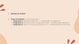 ● Ejemplo de análisis
● Frase incompleta: "Cuando estoy solo..."
🔹 Respuesta 1: "Me gusta reflexionar." → Independencia, adaptación.
🔹 Respuesta 2: "Me siento triste y sin ganas de nada." → Posible estado depresivo.
🔹 Respuesta 3: "No sé, no me gusta pensar en eso." → Posible evitación emocional.
 